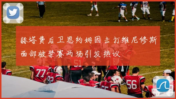 赫塔费后卫恩约姆因击打维尼修斯面部被禁赛两场引发热议