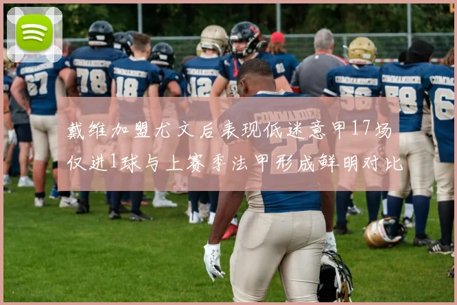 戴维加盟尤文后表现低迷意甲17场仅进1球与上赛季法甲形成鲜明对比