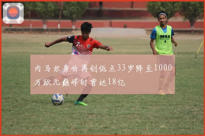 内马尔身价再创低点33岁降至1000万欧元巅峰时曾达18亿