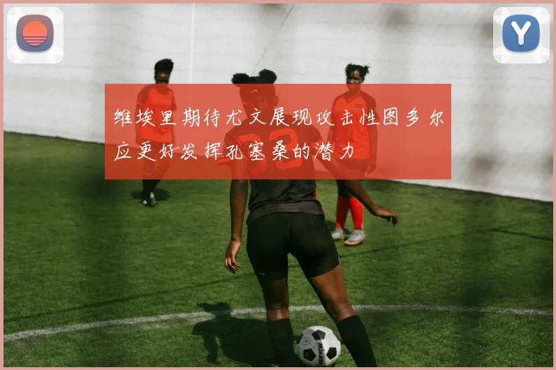 维埃里期待尤文展现攻击性图多尔应更好发挥孔塞桑的潜力