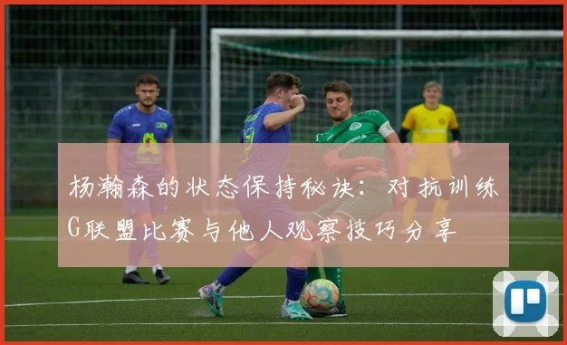 杨瀚森的状态保持秘诀：对抗训练G联盟比赛与他人观察技巧分享