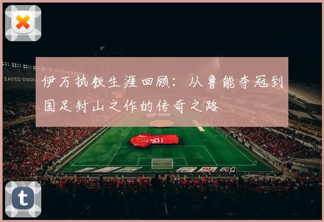 伊万执教生涯回顾：从鲁能夺冠到国足封山之作的传奇之路