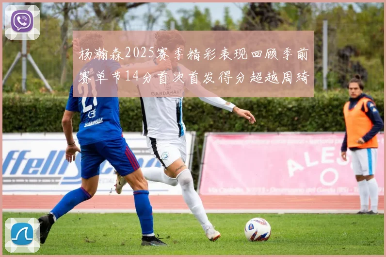 杨瀚森2025赛季精彩表现回顾季前赛单节14分首次首发得分超越周琦