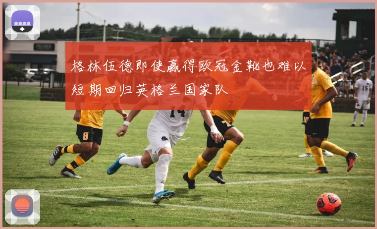 格林伍德即使赢得欧冠金靴也难以短期回归英格兰国家队