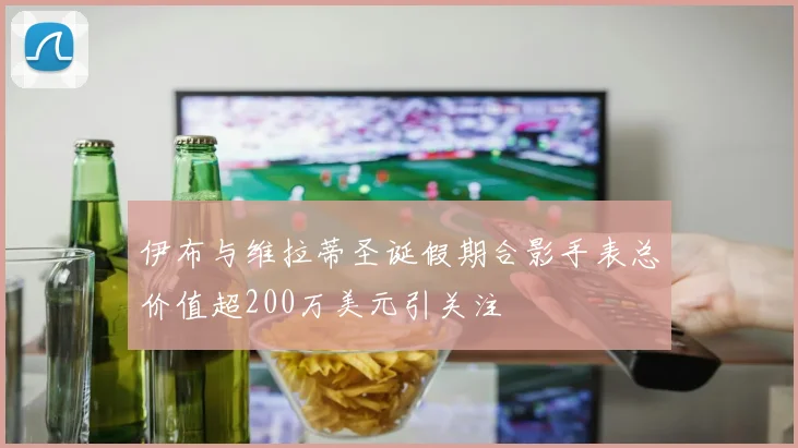 伊布与维拉蒂圣诞假期合影手表总价值超200万美元引关注