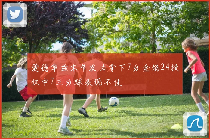 爱德华兹末节发力拿下7分全场24投仅中7三分球表现不佳