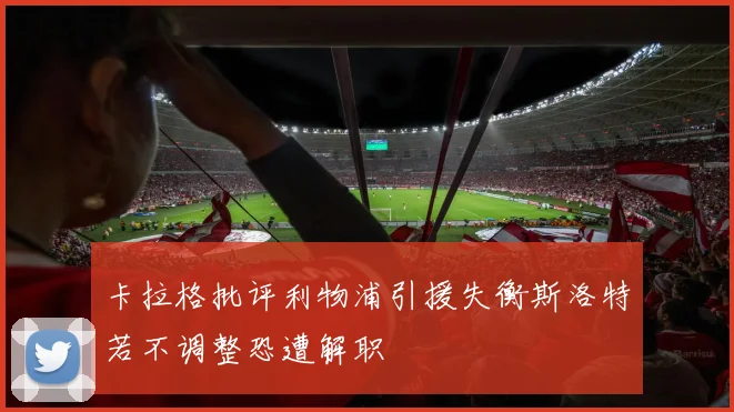 卡拉格批评利物浦引援失衡斯洛特若不调整恐遭解职
