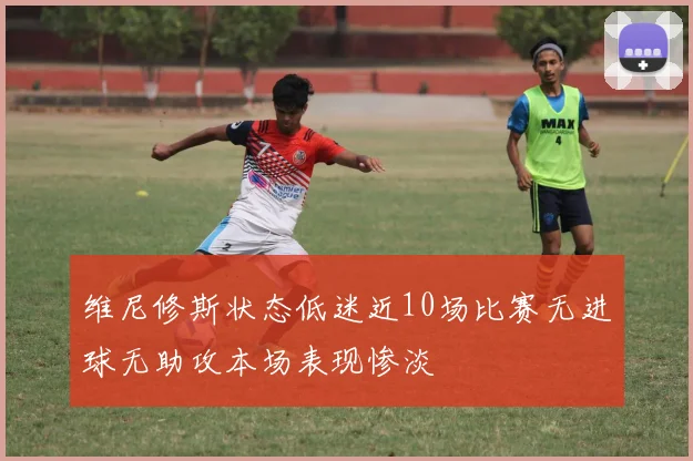维尼修斯状态低迷近10场比赛无进球无助攻本场表现惨淡