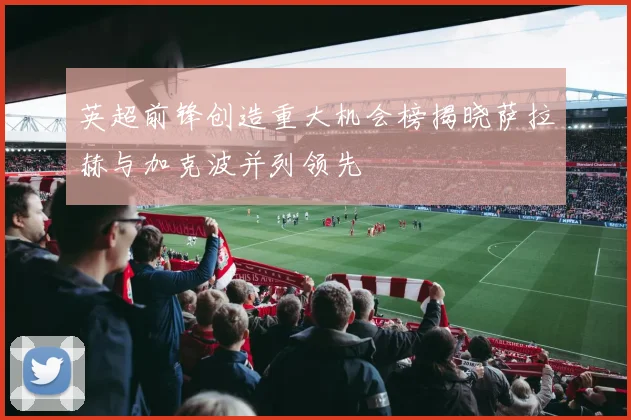英超前锋创造重大机会榜揭晓萨拉赫与加克波并列领先