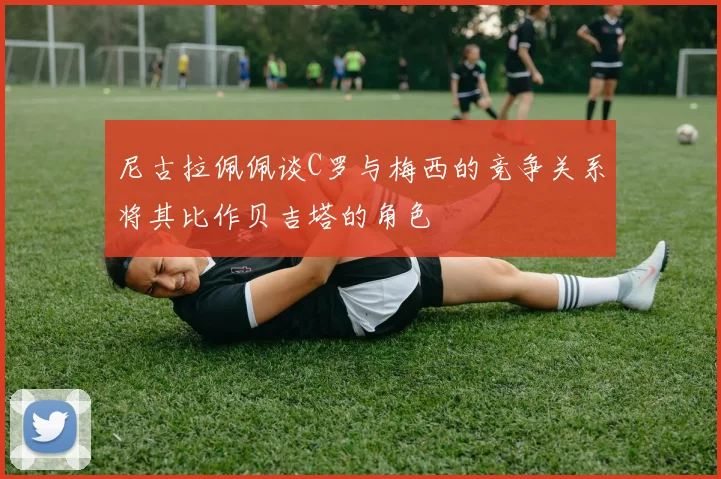 尼古拉佩佩谈C罗与梅西的竞争关系将其比作贝吉塔的角色