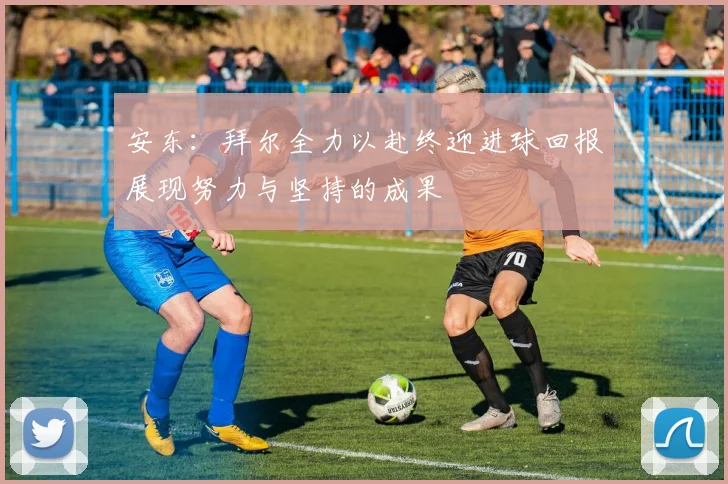 安东：拜尔全力以赴终迎进球回报展现努力与坚持的成果