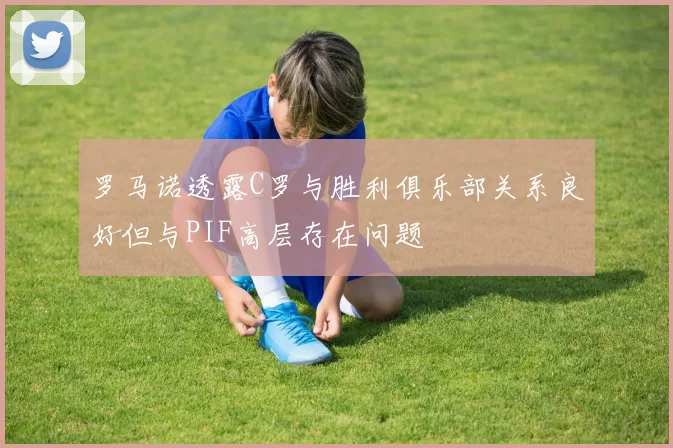 罗马诺透露C罗与胜利俱乐部关系良好但与PIF高层存在问题