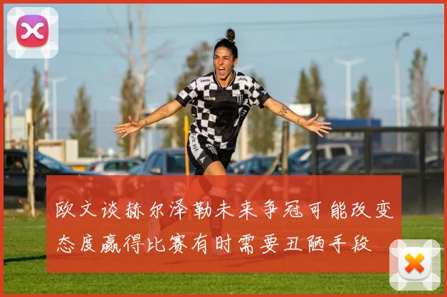 欧文谈赫尔泽勒未来争冠可能改变态度赢得比赛有时需要丑陋手段