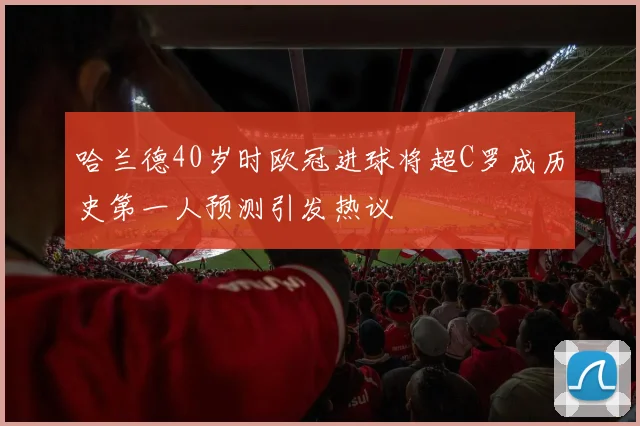 哈兰德40岁时欧冠进球将超C罗成历史第一人预测引发热议