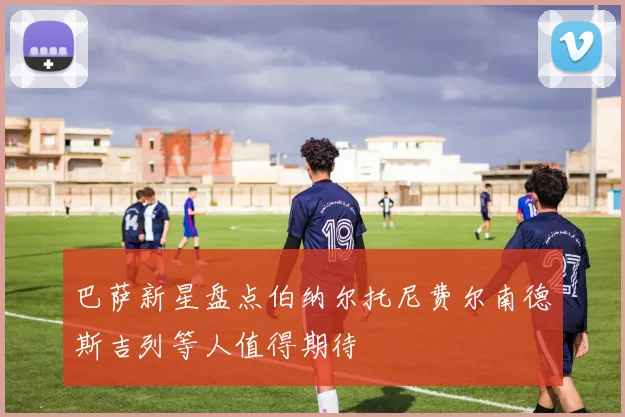 巴萨新星盘点伯纳尔托尼费尔南德斯吉列等人值得期待