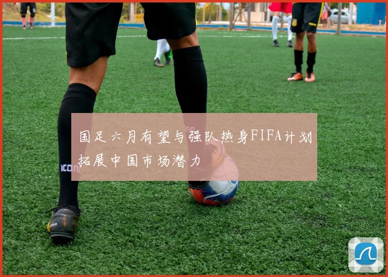国足六月有望与强队热身FIFA计划拓展中国市场潜力