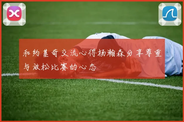 和约基奇交流心得杨瀚森分享尊重与放松比赛的心态