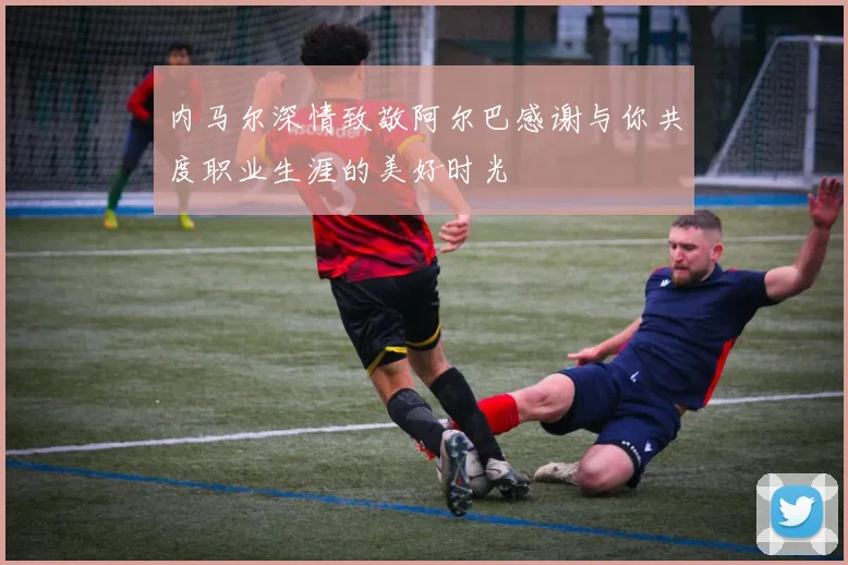 内马尔深情致敬阿尔巴感谢与你共度职业生涯的美好时光