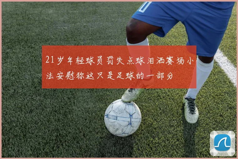 21岁年轻球员罚失点球泪洒赛场小法安慰称这只是足球的一部分