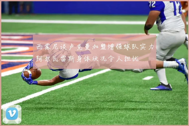 西蒙尼谈卢克曼加盟增强球队实力阿尔瓦雷斯身体状况令人担忧