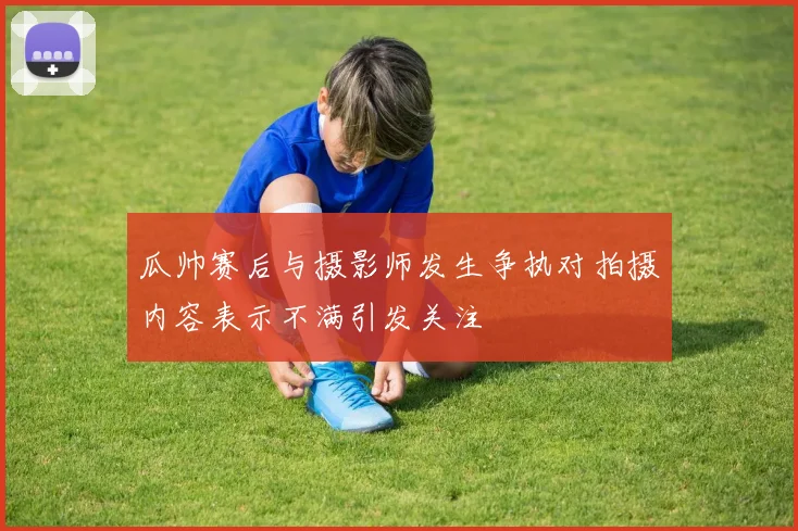 瓜帅赛后与摄影师发生争执对拍摄内容表示不满引发关注