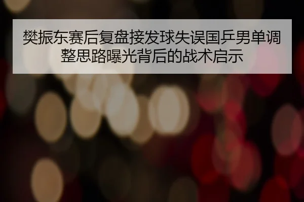 樊振东赛后复盘接发球失误国乒男单调整思路曝光背后的战术启示 - MKSPORTS